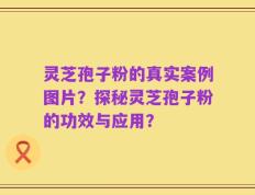 灵芝孢子粉的真实案例图片？探秘灵芝孢子粉的功效与应用？