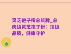 灵芝孢子粉总统牌_总统级灵芝孢子粉：顶级品质，健康守护