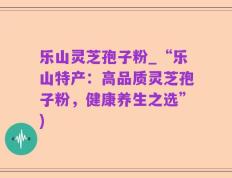 乐山灵芝孢子粉_“乐山特产：高品质灵芝孢子粉，健康养生之选”)