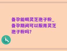 备孕能喝灵芝孢子粉_备孕期间可以服用灵芝孢子粉吗？