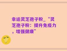 幸运灵芝孢子粉_“灵芝孢子粉：提升免疫力，增强健康”