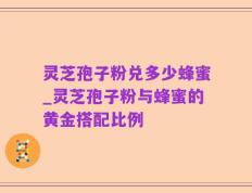 灵芝孢子粉兑多少蜂蜜_灵芝孢子粉与蜂蜜的黄金搭配比例