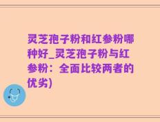灵芝孢子粉和红参粉哪种好_灵芝孢子粉与红参粉：全面比较两者的优劣)