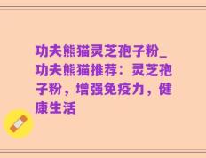 功夫熊猫灵芝孢子粉_功夫熊猫推荐：灵芝孢子粉，增强免疫力，健康生活