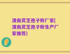 渭南灵芝孢子粉厂家(渭南灵芝孢子粉生产厂家推荐)