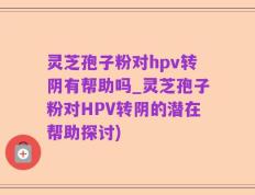 灵芝孢子粉对hpv转阴有帮助吗_灵芝孢子粉对HPV转阴的潜在帮助探讨)