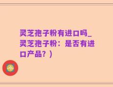 灵芝孢子粉有进口吗_灵芝孢子粉：是否有进口产品？)