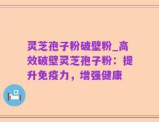 灵芝孢子粉破壁粉_高效破壁灵芝孢子粉：提升免疫力，增强健康