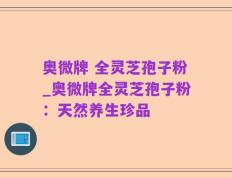 奥微牌 全灵芝孢子粉_奥微牌全灵芝孢子粉：天然养生珍品