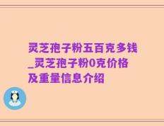 灵芝孢子粉五百克多钱_灵芝孢子粉0克价格及重量信息介绍