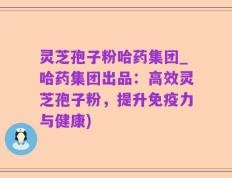 灵芝孢子粉哈药集团_哈药集团出品：高效灵芝孢子粉，提升免疫力与健康)