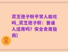 灵芝孢子粉平常人能吃吗_灵芝孢子粉：普通人适用吗？安全食用指南)