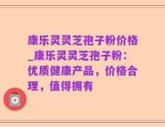 康乐灵灵芝孢子粉价格_康乐灵灵芝孢子粉：优质健康产品，价格合理，值得拥有