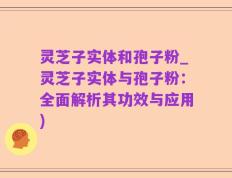 灵芝子实体和孢子粉_灵芝子实体与孢子粉：全面解析其功效与应用)