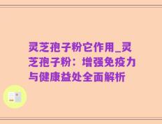 灵芝孢子粉它作用_灵芝孢子粉：增强免疫力与健康益处全面解析