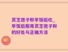 灵芝孢子粉早饭后吃_早饭后服用灵芝孢子粉的好处与正确方法