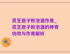 灵芝孢子粉泡酒作用_灵芝孢子粉泡酒的神奇功效与作用解析