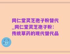 同仁堂灵芝孢子粉替代_同仁堂灵芝孢子粉：传统草药的现代替代品