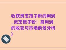 收获灵芝孢子粉的利润_灵芝孢子粉：高利润的收获与市场前景分析)
