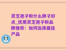 灵芝孢子粉什么牌子好点_优质灵芝孢子粉品牌推荐：如何选择最佳产品
