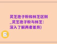灵芝孢子粉和林芝区别_灵芝孢子粉与林芝：深入了解两者差异)