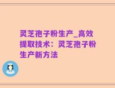 灵芝孢子粉生产_高效提取技术：灵芝孢子粉生产新方法