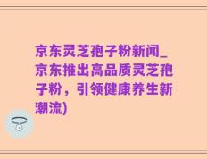 京东灵芝孢子粉新闻_京东推出高品质灵芝孢子粉，引领健康养生新潮流)