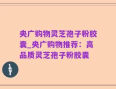 央广购物灵芝孢子粉胶囊_央广购物推荐：高品质灵芝孢子粉胶囊