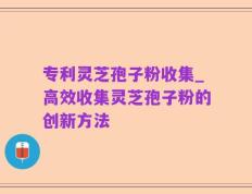 专利灵芝孢子粉收集_高效收集灵芝孢子粉的创新方法