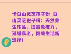 卡白山灵芝孢子粉_白山灵芝孢子粉：天然养生珍品，提高免疫力，延缓衰老，健康生活新选择)