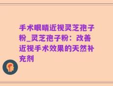 手术眼睛近视灵芝孢子粉_灵芝孢子粉：改善近视手术效果的天然补充剂