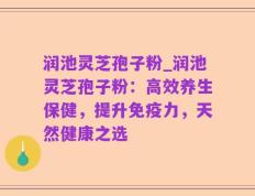 润池灵芝孢子粉_润池灵芝孢子粉：高效养生保健，提升免疫力，天然健康之选