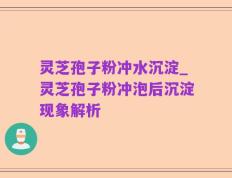 灵芝孢子粉冲水沉淀_灵芝孢子粉冲泡后沉淀现象解析