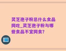 灵芝孢子粉忌什么食品同吃_灵芝孢子粉与哪些食品不宜同食？