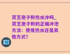 灵芝孢子粉热水冲吗_灵芝孢子粉的正确冲泡方法：使用热水还是其他方式？