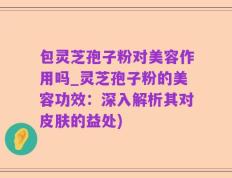包灵芝孢子粉对美容作用吗_灵芝孢子粉的美容功效：深入解析其对皮肤的益处)