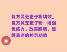 复方灵芝孢子粉功效_复方灵芝孢子粉：增强免疫力，改善睡眠，延缓衰老的神奇功效