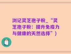 浏记灵芝孢子粉_“灵芝孢子粉：提升免疫力与健康的天然选择”)
