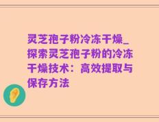 灵芝孢子粉冷冻干燥_探索灵芝孢子粉的冷冻干燥技术：高效提取与保存方法