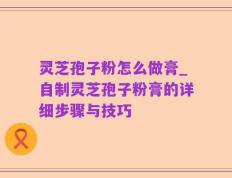 灵芝孢子粉怎么做膏_自制灵芝孢子粉膏的详细步骤与技巧