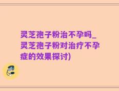 灵芝孢子粉治不孕吗_灵芝孢子粉对治疗不孕症的效果探讨)