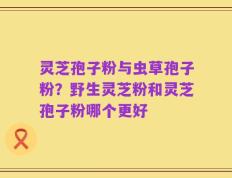灵芝孢子粉与虫草孢子粉？野生灵芝粉和灵芝孢子粉哪个更好