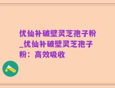 优仙补破壁灵芝孢子粉_优仙补破壁灵芝孢子粉：高效吸收