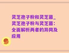 灵芝孢子粉和灵芝菌_灵芝孢子粉与灵芝菌：全面解析两者的异同及应用
