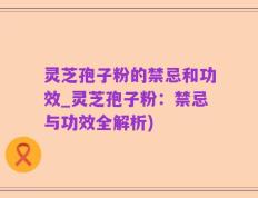 灵芝孢子粉的禁忌和功效_灵芝孢子粉：禁忌与功效全解析)
