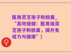 医用灵芝孢子粉胶囊_“高效保健：医用级灵芝孢子粉胶囊，提升免疫力与健康”)