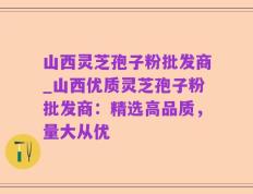 山西灵芝孢子粉批发商_山西优质灵芝孢子粉批发商：精选高品质，量大从优