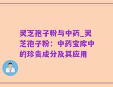 灵芝孢子粉与中药_灵芝孢子粉：中药宝库中的珍贵成分及其应用