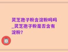 灵芝孢子粉含淀粉吗吗_灵芝孢子粉是否含有淀粉？