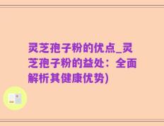 灵芝孢子粉的优点_灵芝孢子粉的益处：全面解析其健康优势)